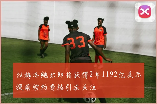 拉梅洛鲍尔即将获得2年1192亿美元提前续约资格引发关注