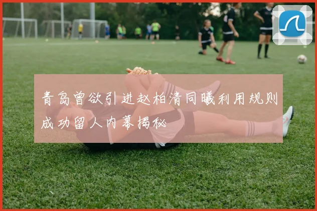 青岛曾欲引进赵柏清同曦利用规则成功留人内幕揭秘