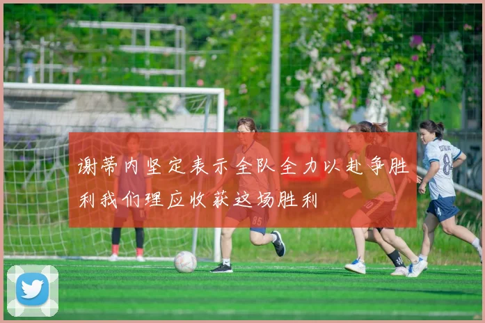 谢蒂内坚定表示全队全力以赴争胜利我们理应收获这场胜利