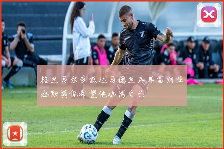 格里马尔多抵达马德里库库雷利亚幽默调侃希望他远离自己