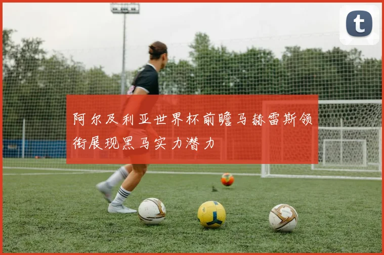 阿尔及利亚世界杯前瞻马赫雷斯领衔展现黑马实力潜力