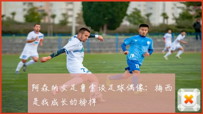 阿森纳女足鲁索谈足球偶像：梅西是我成长的榜样