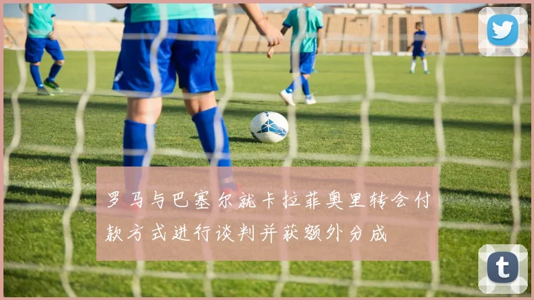 罗马与巴塞尔就卡拉菲奥里转会付款方式进行谈判并获额外分成