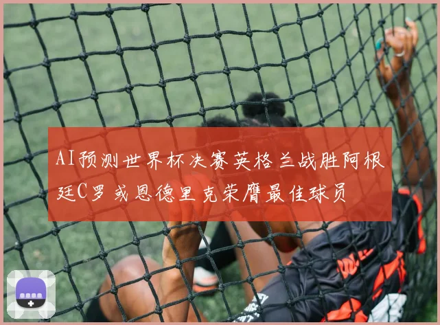 AI预测世界杯决赛英格兰战胜阿根廷C罗或恩德里克荣膺最佳球员